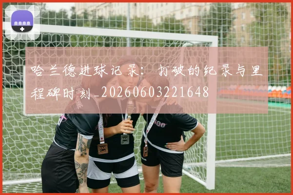 哈兰德进球记录:打破的纪录与里程碑时刻_20260603221648