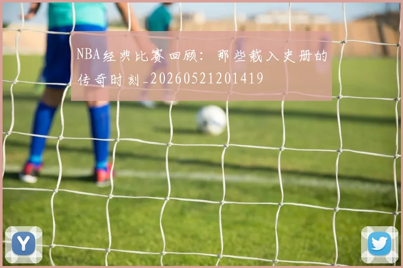 NBA经典比赛回顾：那些载入史册的传奇时刻_20260521201419