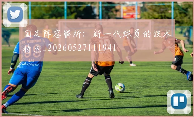 国足阵容解析:新一代球员的技术特点_20260527111941