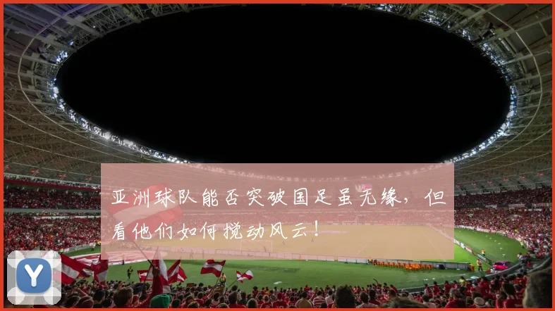亚洲球队能否突破国足虽无缘，但看他们如何搅动风云！