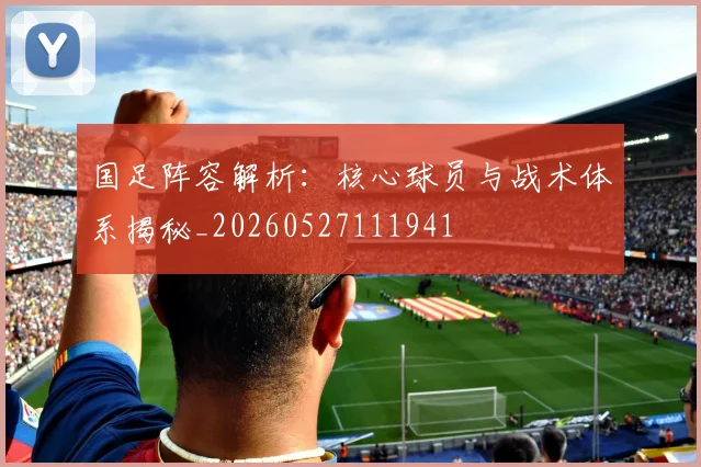 国足阵容解析：核心球员与战术体系揭秘_20260527111941