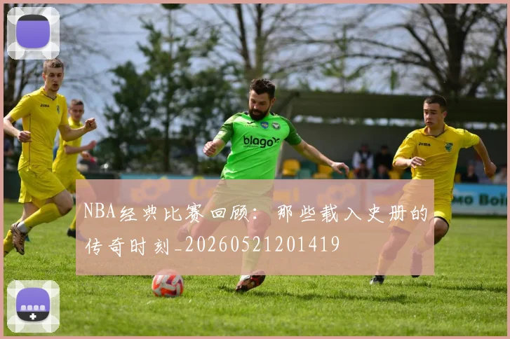 NBA经典比赛回顾：那些载入史册的传奇时刻_20260521201419