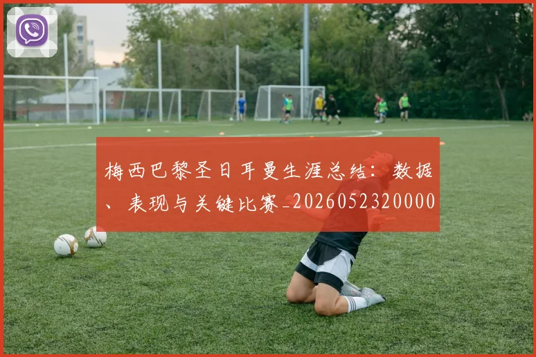 梅西巴黎圣日耳曼生涯总结：数据、表现与关键比赛_20260523200002